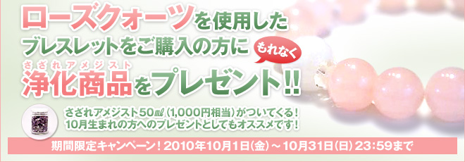 ローズクォーツを使用したブレスレットをご購入の方にもれなく浄化商品(さざれアメジスト)をプレゼント!! さざれアメジスト50㎖（1,000円相当）がついてくる！ 10月生まれの方へのプレゼントとしてもオススメです！ 期間限定キャンペーン！2010年10月1日（金）〜10月31日（日）23：59まで